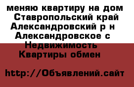 меняю квартиру на дом - Ставропольский край, Александровский р-н, Александровское с. Недвижимость » Квартиры обмен   